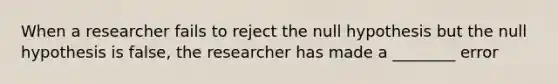 When a researcher fails to reject the null hypothesis but the null hypothesis is false, the researcher has made a ________ error