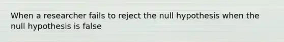 When a researcher fails to reject the null hypothesis when the null hypothesis is false