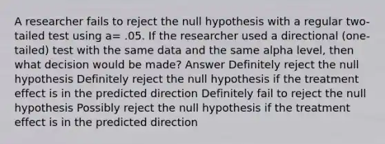 A researcher fails to reject the null hypothesis with a regular two-tailed test using a= .05. If the researcher used a directional (one-tailed) test with the same data and the same alpha level, then what decision would be made? Answer Definitely reject the null hypothesis Definitely reject the null hypothesis if the treatment effect is in the predicted direction Definitely fail to reject the null hypothesis Possibly reject the null hypothesis if the treatment effect is in the predicted direction