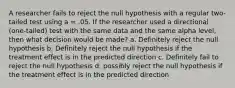 A researcher fails to reject the null hypothesis with a regular two-tailed test using a = .05. If the researcher used a directional (one-tailed) test with the same data and the same alpha level, then what decision would be made? a. Definitely reject the null hypothesis b. Definitely reject the null hypothesis if the treatment effect is in the predicted direction c. Definitely fail to reject the null hypothesis d. possibly reject the null hypothesis if the treatment effect is in the predicted direction