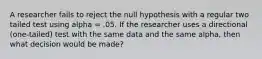 A researcher fails to reject the null hypothesis with a regular two tailed test using alpha = .05. If the researcher uses a directional (one-tailed) test with the same data and the same alpha, then what decision would be made?