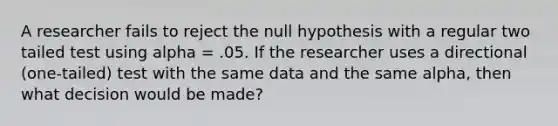 A researcher fails to reject the null hypothesis with a regular two tailed test using alpha = .05. If the researcher uses a directional (one-tailed) test with the same data and the same alpha, then what decision would be made?