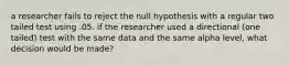 a researcher fails to reject the null hypothesis with a regular two tailed test using .05. if the researcher used a directional (one tailed) test with the same data and the same alpha level, what decision would be made?