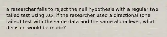 a researcher fails to reject the null hypothesis with a regular two tailed test using .05. if the researcher used a directional (one tailed) test with the same data and the same alpha level, what decision would be made?