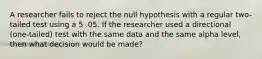 A researcher fails to reject the null hypothesis with a regular two-tailed test using a 5 .05. If the researcher used a directional (one-tailed) test with the same data and the same alpha level, then what decision would be made?