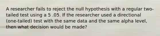 A researcher fails to reject the null hypothesis with a regular two-tailed test using a 5 .05. If the researcher used a directional (one-tailed) test with the same data and the same alpha level, then what decision would be made?