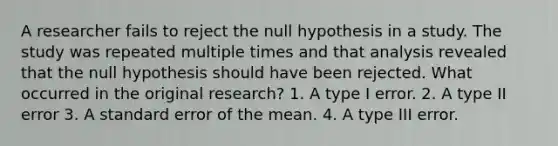 A researcher fails to reject the null hypothesis in a study. The study was repeated multiple times and that analysis revealed that the null hypothesis should have been rejected. What occurred in the original research? 1. A type I error. 2. A type II error 3. A standard error of the mean. 4. A type III error.