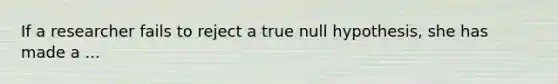 If a researcher fails to reject a true null hypothesis, she has made a ...