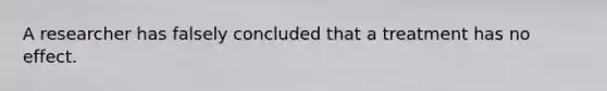 A researcher has falsely concluded that a treatment has no effect.