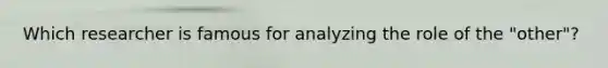 Which researcher is famous for analyzing the role of the "other"?