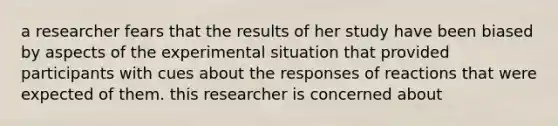 a researcher fears that the results of her study have been biased by aspects of the experimental situation that provided participants with cues about the responses of reactions that were expected of them. this researcher is concerned about