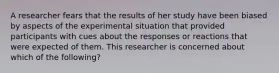 A researcher fears that the results of her study have been biased by aspects of the experimental situation that provided participants with cues about the responses or reactions that were expected of them. This researcher is concerned about which of the following?