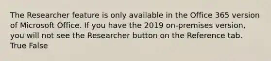 The Researcher feature is only available in the Office 365 version of Microsoft Office. If you have the 2019 on-premises version, you will not see the Researcher button on the Reference tab. True False