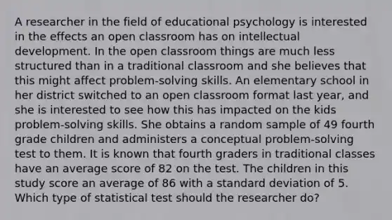 A researcher in the field of educational psychology is interested in the effects an open classroom has on intellectual development. In the open classroom things are much less structured than in a traditional classroom and she believes that this might affect problem-solving skills. An elementary school in her district switched to an open classroom format last year, and she is interested to see how this has impacted on the kids problem-solving skills. She obtains a random sample of 49 fourth grade children and administers a conceptual problem-solving test to them. It is known that fourth graders in traditional classes have an average score of 82 on the test. The children in this study score an average of 86 with a standard deviation of 5. Which type of statistical test should the researcher do?