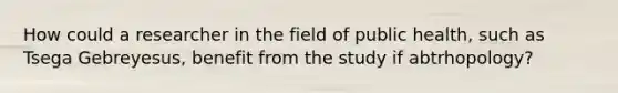 How could a researcher in the field of public health, such as Tsega Gebreyesus, benefit from the study if abtrhopology?
