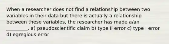 When a researcher does not find a relationship between two variables in their data but there is actually a relationship between these variables, the researcher has made a/an _________. a) pseudoscientific claim b) type II error c) type I error d) egregious error