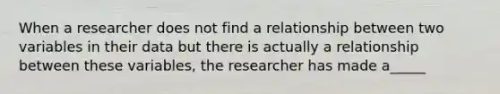 When a researcher does not find a relationship between two variables in their data but there is actually a relationship between these variables, the researcher has made a_____