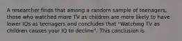 A researcher finds that among a random sample of teenagers, those who watched more TV as children are more likely to have lower IQs as teenagers and concludes that "Watching TV as children causes your IQ to decline". This conclusion is