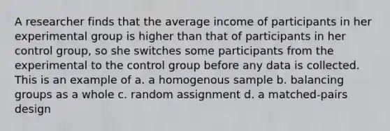 A researcher finds that the average income of participants in her experimental group is higher than that of participants in her control group, so she switches some participants from the experimental to the control group before any data is collected. This is an example of a. a homogenous sample b. balancing groups as a whole c. random assignment d. a matched-pairs design