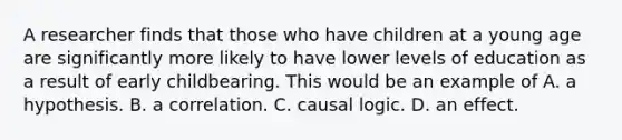 A researcher finds that those who have children at a young age are significantly more likely to have lower levels of education as a result of early childbearing. This would be an example of A. a hypothesis. B. a correlation. C. causal logic. D. an effect.