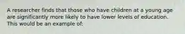 A researcher finds that those who have children at a young age are significantly more likely to have lower levels of education. This would be an example of: