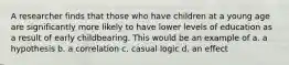 A researcher finds that those who have children at a young age are significantly more likely to have lower levels of education as a result of early childbearing. This would be an example of a. a hypothesis b. a correlation c. casual logic d. an effect