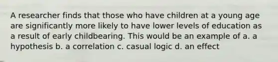 A researcher finds that those who have children at a young age are significantly more likely to have lower levels of education as a result of early childbearing. This would be an example of a. a hypothesis b. a correlation c. casual logic d. an effect