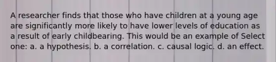 A researcher finds that those who have children at a young age are significantly more likely to have lower levels of education as a result of early childbearing. This would be an example of Select one: a. a hypothesis. b. a correlation. c. causal logic. d. an effect.