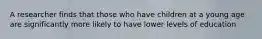 A researcher finds that those who have children at a young age are significantly more likely to have lower levels of education