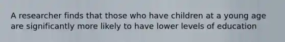 A researcher finds that those who have children at a young age are significantly more likely to have lower levels of education