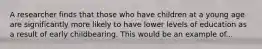A researcher finds that those who have children at a young age are significantly more likely to have lower levels of education as a result of early childbearing. This would be an example of...