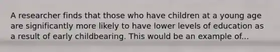 A researcher finds that those who have children at a young age are significantly more likely to have lower levels of education as a result of early childbearing. This would be an example of...