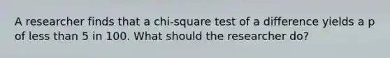 A researcher finds that a chi-square test of a difference yields a p of less than 5 in 100. What should the researcher do?