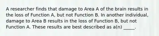 A researcher finds that damage to Area A of the brain results in the loss of Function A, but not Function B. In another individual, damage to Area B results in the loss of Function B, but not Function A. These results are best described as a(n) _____.