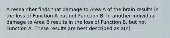 A researcher finds that damage to Area A of the brain results in the loss of Function A but not Function B. In another individual damage to Area B results in the loss of Function B, but not Function A. These results are best described as a(n) ________.