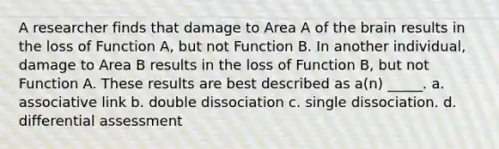 A researcher finds that damage to Area A of the brain results in the loss of Function A, but not Function B. In another individual, damage to Area B results in the loss of Function B, but not Function A. These results are best described as a(n) _____.​ a. associative link b. double dissociation c. single dissociation. d. differential assessment