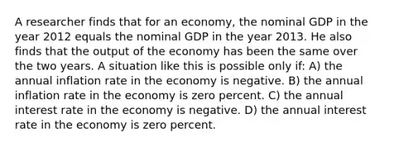 A researcher finds that for an economy, the nominal GDP in the year 2012 equals the nominal GDP in the year 2013. He also finds that the output of the economy has been the same over the two years. A situation like this is possible only if: A) the annual inflation rate in the economy is negative. B) the annual inflation rate in the economy is zero percent. C) the annual interest rate in the economy is negative. D) the annual interest rate in the economy is zero percent.