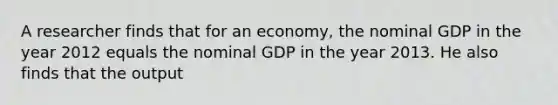 A researcher finds that for an economy, the nominal GDP in the year 2012 equals the nominal GDP in the year 2013. He also finds that the output