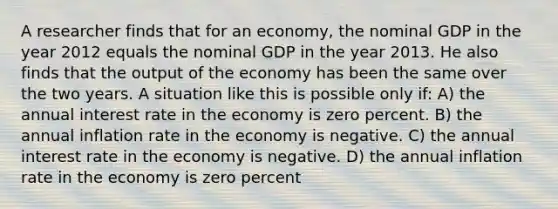 A researcher finds that for an economy, the nominal GDP in the year 2012 equals the nominal GDP in the year 2013. He also finds that the output of the economy has been the same over the two years. A situation like this is possible only if: A) the annual interest rate in the economy is zero percent. B) the annual inflation rate in the economy is negative. C) the annual interest rate in the economy is negative. D) the annual inflation rate in the economy is zero percent