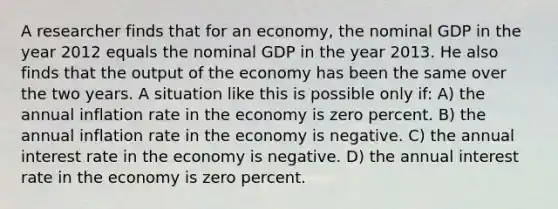 A researcher finds that for an economy, the nominal GDP in the year 2012 equals the nominal GDP in the year 2013. He also finds that the output of the economy has been the same over the two years. A situation like this is possible only if: A) the annual inflation rate in the economy is zero percent. B) the annual inflation rate in the economy is negative. C) the annual interest rate in the economy is negative. D) the annual interest rate in the economy is zero percent.