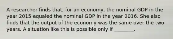 A researcher finds that, for an economy, the nominal GDP in the year 2015 equaled the nominal GDP in the year 2016. She also finds that the output of the economy was the same over the two years. A situation like this is possible only if ________.