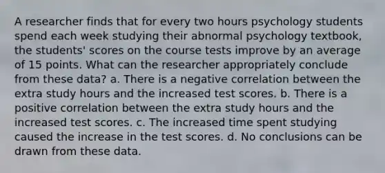 A researcher finds that for every two hours psychology students spend each week studying their abnormal psychology textbook, the students' scores on the course tests improve by an average of 15 points. What can the researcher appropriately conclude from these data? a. There is a negative correlation between the extra study hours and the increased test scores. b. There is a positive correlation between the extra study hours and the increased test scores. c. The increased time spent studying caused the increase in the test scores. d. No conclusions can be drawn from these data.