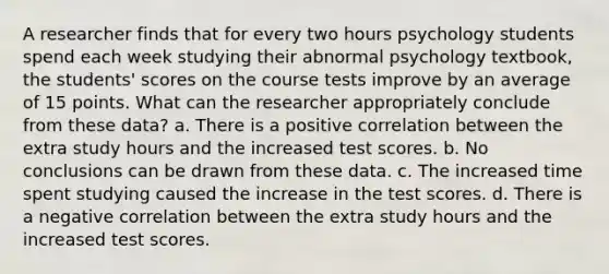 A researcher finds that for every two hours psychology students spend each week studying their abnormal psychology textbook, the students' scores on the course tests improve by an average of 15 points. What can the researcher appropriately conclude from these data? a. There is a positive correlation between the extra study hours and the increased test scores. b. No conclusions can be drawn from these data. c. The increased time spent studying caused the increase in the test scores. d. There is a negative correlation between the extra study hours and the increased test scores.