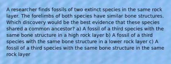 A researcher finds fossils of two extinct species in the same rock layer. The forelimbs of both species have similar bone structures. Which discovery would be the best evidence that these species shared a common ancestor? a) A fossil of a third species with the same bone structure in a high rock layer b) A fossil of a third species with the same bone structure in a lower rock layer c) A fossil of a third species with the same bone structure in the same rock layer