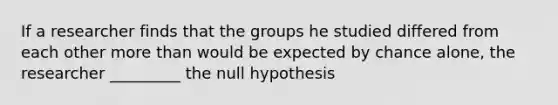 If a researcher finds that the groups he studied differed from each other more than would be expected by chance alone, the researcher _________ the null hypothesis