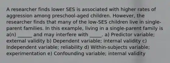 A researcher finds lower SES is associated with higher rates of aggression among preschool-aged children. However, the researcher finds that many of the low-SES children live in single-parent families. In this example, living in a single-parent family is a(n) ______ and may interfere with _____. a) Predictor variable; external validity b) Dependent variable; internal validity c) Independent variable; reliability d) Within-subjects variable; experimentation e) Confounding variable; internal validity