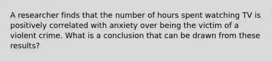 A researcher finds that the number of hours spent watching TV is positively correlated with anxiety over being the victim of a violent crime. What is a conclusion that can be drawn from these results?