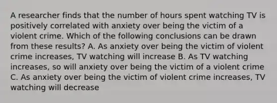 A researcher finds that the number of hours spent watching TV is positively correlated with anxiety over being the victim of a violent crime. Which of the following conclusions can be drawn from these results? A. As anxiety over being the victim of violent crime increases, TV watching will increase B. As TV watching increases, so will anxiety over being the victim of a violent crime C. As anxiety over being the victim of violent crime increases, TV watching will decrease