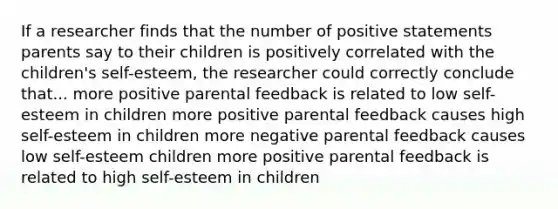 If a researcher finds that the number of positive statements parents say to their children is positively correlated with the children's self-esteem, the researcher could correctly conclude that... more positive parental feedback is related to low self-esteem in children more positive parental feedback causes high self-esteem in children more negative parental feedback causes low self-esteem children more positive parental feedback is related to high self-esteem in children