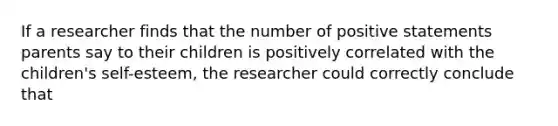 If a researcher finds that the number of positive statements parents say to their children is positively correlated with the children's self-esteem, the researcher could correctly conclude that